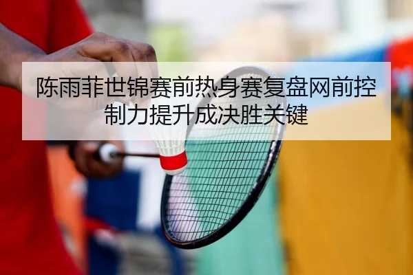 陈雨菲世锦赛前热身赛复盘网前控制力提升成决胜关键